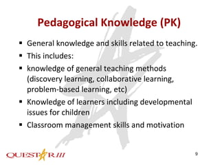 Pedagogical Knowledge (PK) General knowledge and skills related to teaching. This includes:  knowledge of general teaching methods (discovery learning, collaborative learning, problem-based learning, etc) Knowledge of learners including developmental issues for children Classroom management skills and motivation 
