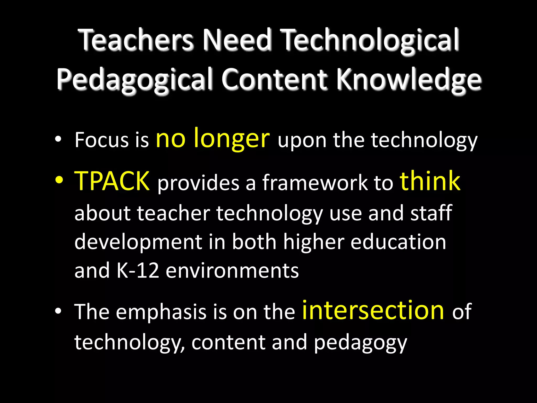 Teachers Need Technological Pedagogical Content KnowledgeFocus is no longer upon the technologyTPACK provides a framework to think about teacher technology use and staff development in both higher education and K-12 environmentsThe emphasis is on the intersection of technology, content and pedagogy
