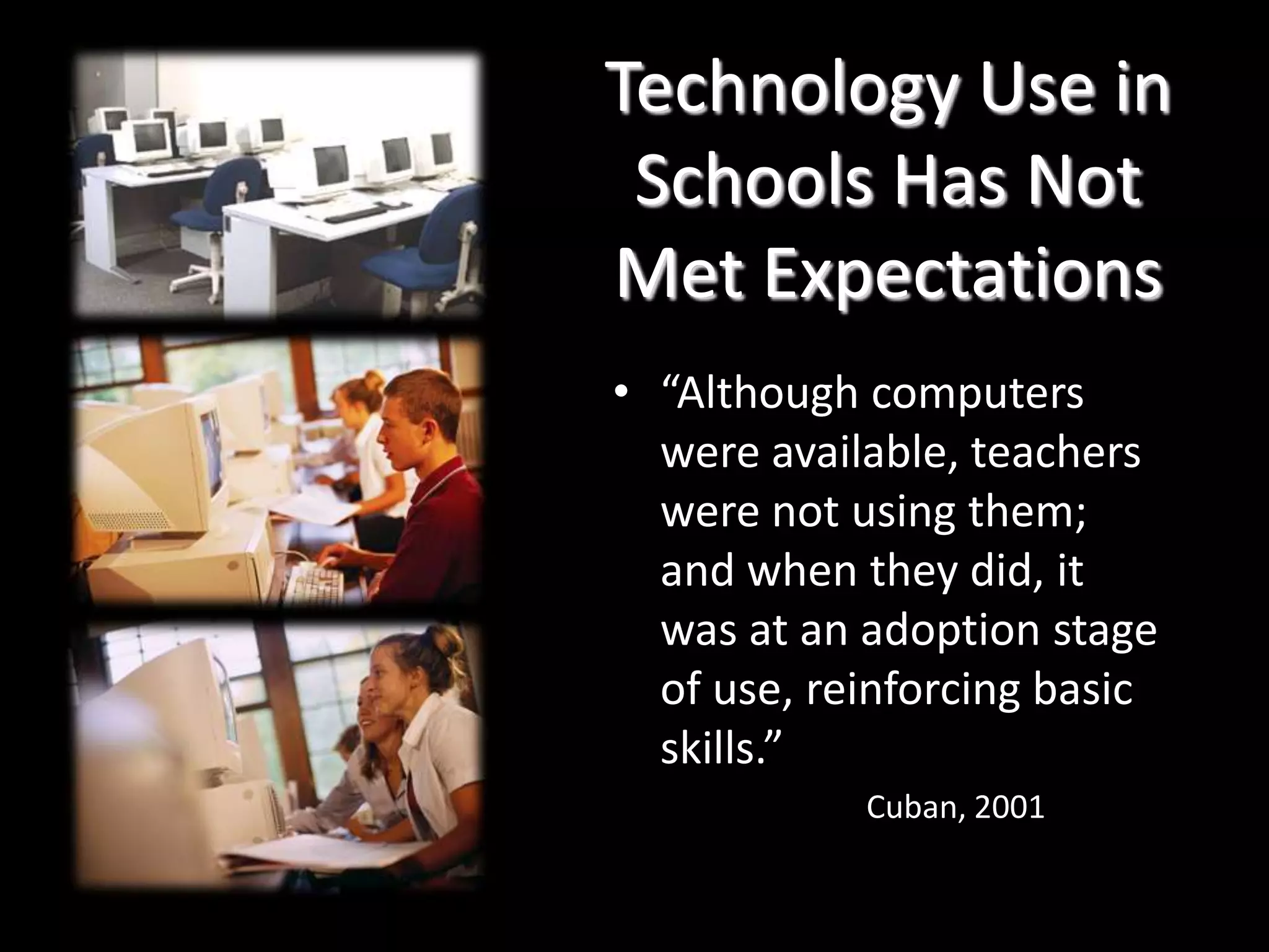 Technology Use in Schools Has Not Met Expectations“Although computers were available, teachers were not using them; and when they did, it was at an adoption stage of use, reinforcing basic skills.”Cuban, 2001
