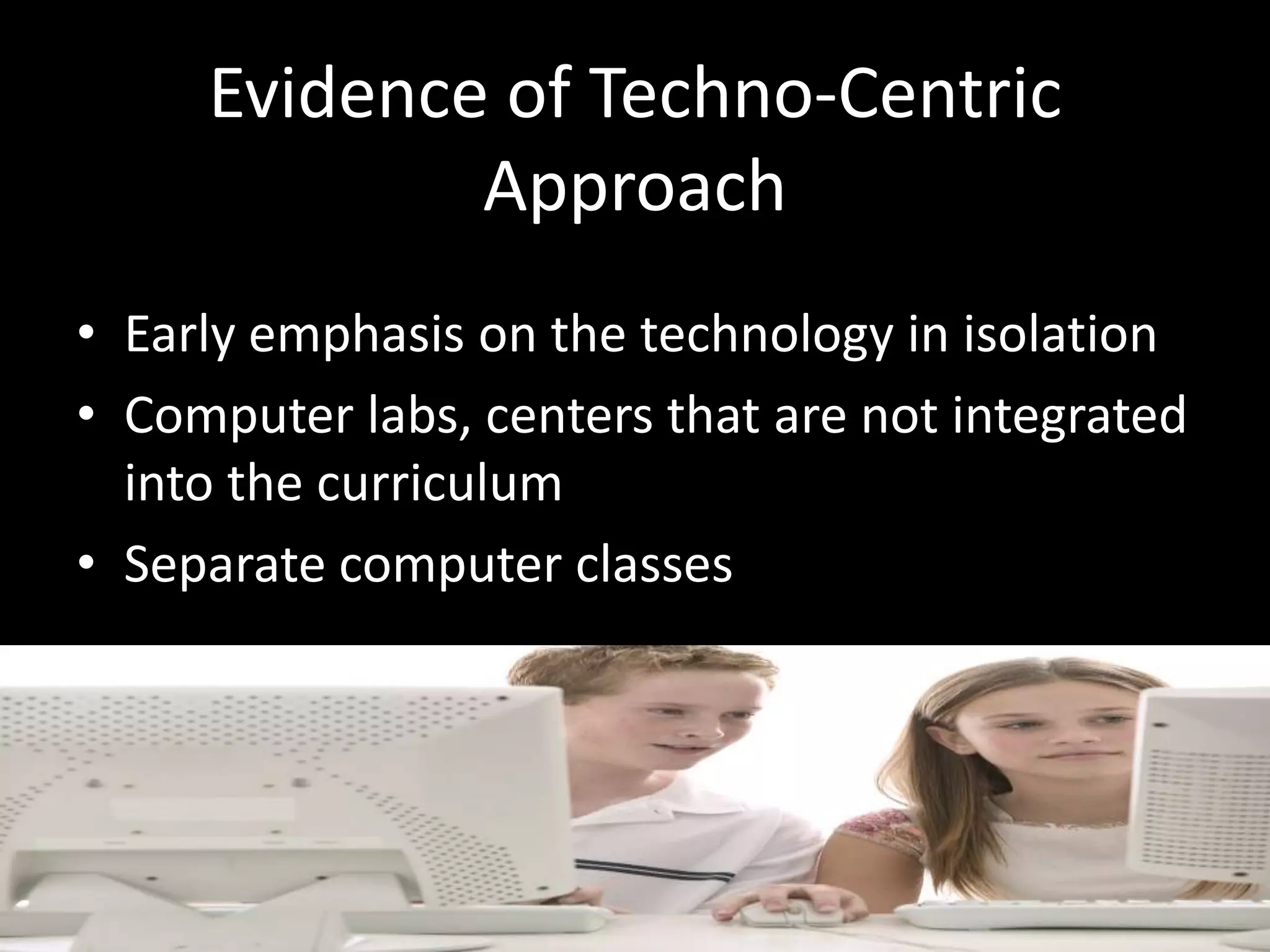 Evidence of Techno-Centric ApproachEarly emphasis on the technology in isolationComputer labs, centers that are not integrated into the curriculumSeparate computer classes