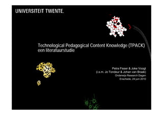 Technological Pedagogical Content Knowledge (TPACK)
een literatuurstudie


                                        Petra Fisser & Joke Voogt
                           (i.s.m. Jo Tondeur & Johan van Braak)
                                         Onderwijs Research Dagen
                                            Enschede, 24 juni 2010
 