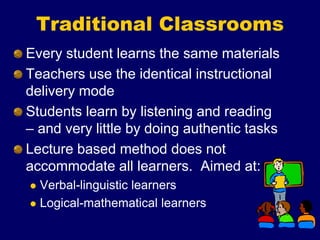 Traditional Classrooms
Every student learns the same materials
Teachers use the identical instructional
delivery mode
Students learn by listening and reading
– and very little by doing authentic tasks
Lecture based method does not
accommodate all learners. Aimed at:
 Verbal-linguistic learners
 Logical-mathematical learners
 