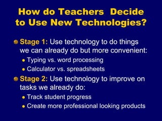 Stage 1: Use technology to do things
we can already do but more convenient:
 Typing vs. word processing
 Calculator vs. spreadsheets
Stage 2: Use technology to improve on
tasks we already do:
 Track student progress
 Create more professional looking products
How do Teachers Decide
to Use New Technologies?
 