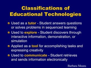 Used as a tutor - Student answers questions
or solves problems in sequenced learning
Used to explore - Student discovers through
interactive information, demonstration, or
simulation
Applied as a tool for accomplishing tasks and
expressing creativity
Used to communicate - Student retrieves
and sends information electronically
Classifications of
Educational Technologies
Barbara Means
 