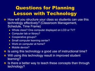 Questions for Planning
Lesson with Technology
How will you structure your class so students can use this
technology effectively? (Classroom Management,
Schedule, Time Frame)
 Whole class? One computer displayed on LCD or TV?
 Computer lab or library?
 Cooperative groups?
 Small computer learning center?
 Work on computer at home?
 Mobile device?
Is using this technology a good use of instructional time?
Will using this technology result in improved student
learning?
Is there a better way to teach these concepts than through
technology?
 