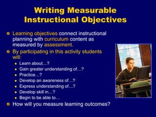 Writing Measurable
Instructional Objectives
Learning objectives connect instructional
planning with curriculum content as
measured by assessment.
By participating in this activity students
will:
 Learn about…?
 Gain greater understanding of…?
 Practice…?
 Develop an awareness of…?
 Express understanding of…?
 Develop skill in…?
 Begin to be able to…
How will you measure learning outcomes?
 