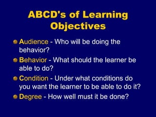 ABCD's of Learning
Objectives
Audience - Who will be doing the
behavior?
Behavior - What should the learner be
able to do?
Condition - Under what conditions do
you want the learner to be able to do it?
Degree - How well must it be done?
 