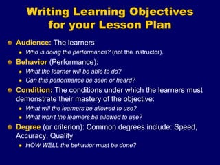 Writing Learning Objectives
for your Lesson Plan
Audience: The learners
 Who is doing the performance? (not the instructor).
Behavior (Performance):
 What the learner will be able to do?
 Can this performance be seen or heard?
Condition: The conditions under which the learners must
demonstrate their mastery of the objective:
 What will the learners be allowed to use?
 What won't the learners be allowed to use?
Degree (or criterion): Common degrees include: Speed,
Accuracy, Quality
 HOW WELL the behavior must be done?
 