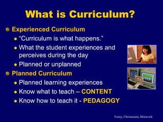 What is Curriculum?
Experienced Curriculum
 “Curriculum is what happens.”
 What the student experiences and
perceives during the day
 Planned or unplanned
Planned Curriculum
 Planned learning experiences
 Know what to teach – CONTENT
 Know how to teach it - PEDAGOGY
Feeny, Christensen, Moravick
 