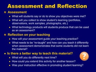 Assessment and Reflection
Assessment
 What will students say or do to show you objectives were met?
 What will you collect to show student’s learning (portfolios,
observations, work samples, photographs, etc.)
 What technology products will students produce that can be used
as an assessment?
Reflection on your teaching
 How will your assessment guide your teaching practice?
 What needs to be “re-taught” and how can you teach it differently
when assessment demonstrates that some students did not learn
the material?
 Is there a better way to teach this material?
 What will you do differently next time?
 How could you extend this activity for another lesson?
 Was your instruction effective in promoting student learning?
 