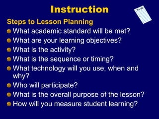 Instruction
Steps to Lesson Planning
What academic standard will be met?
What are your learning objectives?
What is the activity?
What is the sequence or timing?
What technology will you use, when and
why?
Who will participate?
What is the overall purpose of the lesson?
How will you measure student learning?
 