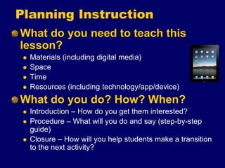 Planning Instruction
What do you need to teach this
lesson?
 Materials (including digital media)
 Space
 Time
 Resources (including technology/app/device)
What do you do? How? When?
 Introduction – How do you get them interested?
 Procedure – What will you do and say (step-by-step
guide)
 Closure – How will you help students make a transition
to the next activity?
 