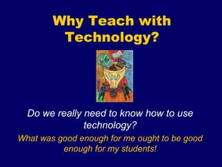 Why Teach with
Technology?
Do we really need to know how to use
technology?
What was good enough for me ought to be good
enough for my students!
 