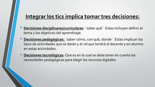 Integrar los tics implica tomar tres decisiones:
• Decisiones disciplinares/curriculares: ¨saber qué¨. Estas incluyen definir el
tema y los objetivos del aprendizaje.
• Decisiones pedagógicas: ¨saber cómo, con qué, donde¨. Estas implican los
tipos de actividades que se darán y el rol que tendrá el docente y en alumno
en estas actividades.
• Decisiones tecnológicas: Que es en la cual se debe tener en cuenta las
necesidades pedagógicas para elegir los recursos digitales
 