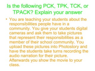 Is the following PCK, TPK, TCK, or TPACK? Explain your answer You are teaching your students about the responsibilities people have in a community. You give your students digital cameras and ask them to take pictures that represent their responsibilities as a member of their school community. You upload these pictures into Photostory and have the students take turns recording the audio narration for their picture. Afterwards you show the movie to your class.   