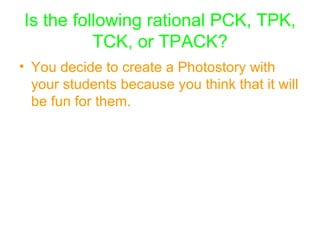 Is the following rational PCK, TPK, TCK, or TPACK? You decide to create a Photostory with your students because you think that it will be fun for them.   