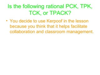 Is the following rational PCK, TPK, TCK, or TPACK? You decide to use Kerpoof in the lesson because you think that it helps facilitate collaboration and classroom management.   