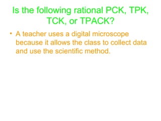 Is the following rational PCK, TPK, TCK, or TPACK? A teacher uses a digital microscope because it allows the class to collect data and use the scientific method.   