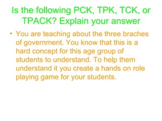 Is the following PCK, TPK, TCK, or TPACK? Explain your answer You are teaching about the three braches of government. You know that this is a hard concept for this age group of students to understand. To help them understand it you create a hands on role playing game for your students. 