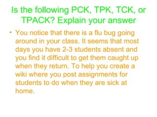 Is the following PCK, TPK, TCK, or TPACK? Explain your answer You notice that there is a flu bug going around in your class. It seems that most days you have 2-3 students absent and you find it difficult to get them caught up when they return. To help you create a wiki where you post assignments for students to do when they are sick at home.   