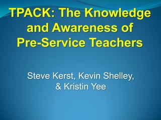 TPACK: The Knowledge
  and Awareness of
 Pre-Service Teachers

  Steve Kerst, Kevin Shelley,
        & Kristin Yee
 