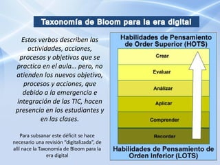 Estos verbos describen las
     actividades, acciones,
  procesos y objetivos que se
 practica en el aula… pero, no
 atienden los nuevos objetivo,
    procesos y acciones, que
   debido a la emergencia e
 integración de las TIC, hacen
 presencia en los estudiantes y
          en las clases.

    Para subsanar este déficit se hace
necesario una revisión “digitalizada”, de
allí nace la Taxonomía de Bloom para la
                era digital
 