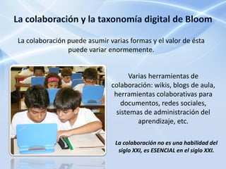 La colaboración puede asumir varias formas y el valor de ésta
                puede variar enormemente.


                                    Varias herramientas de
                              colaboración: wikis, blogs de aula,
                               herramientas colaborativas para
                                  documentos, redes sociales,
                                sistemas de administración del
                                       aprendizaje, etc.

                               La colaboración no es una habilidad del
                                siglo XXI, es ESENCIAL en el siglo XXI.
 