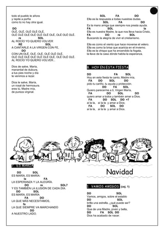 15
todo el pueblo te añora                                 SOL         FA                DO
y repite a porfía                           Ella es la respuesta a todas nuestras dudas.
como tú no hay otra igual.                                SOL          FA                 DO
                                            Es la mano amiga que siempre nos presta ayuda.
DO                                          FA               SOL                            la
OLÉ, OLÉ, OLÉ OLÉ OLÉ,                      Ella es nuestra Madre, la que nos lleva hacia Cristo,
OLÉ OLÉ OLÉ OLÉ OLÉ OLÉ OLÉ, OLÉ OLÉ OLÉ.   FA              DO        re         SOL
     re           SOL                       Buscando la alegría de vivir el cristianismo.
AL ROCÍO YO QUIERO VOLVER
     RE                SOL                  Ella es como el viento que hace moverse el velero.
A CANTARLE A LA VIRGEN CON FE,              Ella es como la brisa que acaricia en el invierno.
        DO                                  Ella es la chispa que ha encendido la fogata,
CON UN OLÉ, OLÉ, OLÉ, OLÉ OLÉ OLÉ,          la llave de la casa dónde habita la esperanza.
OLÉ OLÉ OLÉ OLÉ OLÉ OLÉ OLÉ, OLÉ OLÉ OLÉ.
AL ROCÍO YO QUIERO VOLVER...

Dios de salve, María,                       8. HOY EN ESTA FIESTA
manantial de dulzura,
a tus pies noche y día
                                            DO                     FA         SOL
te venimos a rezar.
                                            Hoy en esta fiesta te canto, Madre mía,
                                             FA       DO         SOL        DO
Dios te salve, María,
                                            pido tu cariño, tu ayuda y protección.
un rosal de hermosura.
                                                          DO       FA      SOL
eres tú, Madre mía,
                                            Quiero parecerme a ti, Virgen María,
de pureza virginal.
                                             FA               DO       SOL         DO
                                            quiero amar a todos y también amar a Dios.
                                             FA            DO SOL DO +7
                                            ai la la, ai la la y amar a Dios;
                                             FA          DO      SOL DO
                                            ai la la, ai la la y amar a Dios.




7. ES MARÍA

    DO        SOL
ES MARÍA, ES MARÍA:
                                                            Navidad
        la            FA
LA ESPERANZA Y LA ALEGRÍA.
         DO        re           SOL7
                                            1. VAMOS AMIGOS (cej. 1)
Y ES TAMBIÉN LA ILUSIÓN DE CADA DÍA.
   DO         SOL
ES MARÍA, ES MARÍA                          DO                        SOL
         FA        DO                       Vamos, amigos, sobre el establo
LA QUE MÁS NECESITAMOS,                     DO                        SOL
       fa                                   brilla una estrella, ¿qué puede ser?
LA QUE SIEMPRE VA MARCHANDO                 DO                     SOL
            DO                              Que de una Madre, joven y bella,
A NUESTRO LADO.                             DO          FA SOL DO
                                            Dios ha acabado de nacer.
 