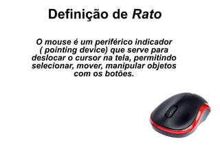 Definição de Rato
O mouse é um periférico indicador
( pointing device) que serve para
deslocar o cursor na tela, permitindo
selecionar, mover, manipular objetos
com os botões.
 