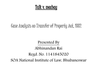 Tulk v. moxhay 
Case Analysis on Transfer of Property Act, 1882 
Presented By 
Abhinandan Rai 
Regd. No. 1141845020 
SOA National Institute of Law, Bhubaneswar 
 