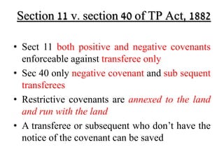 Section 11 v. section 40 of TP Act, 1882 
• Sect 11 both positive and negative covenants 
enforceable against transferee only 
• Sec 40 only negative covenant and sub sequent 
transferees 
• Restrictive covenants are annexed to the land 
and run with the land 
• A transferee or subsequent who don’t have the 
notice of the covenant can be saved 
 