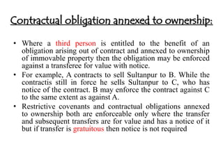 Contractual obligation annexed to ownership: 
• Where a third person is entitled to the benefit of an 
obligation arising out of contract and annexed to ownership 
of immovable property then the obligation may be enforced 
against a transferee for value with notice. 
• For example, A contracts to sell Sultanpur to B. While the 
contractis still in force he sells Sultanpur to C, who has 
notice of the contract. B may enforce the contract against C 
to the same extent as against A. 
• Restrictive covenants and contractual obligations annexed 
to ownership both are enforceable only where the transfer 
and subsequent transfers are for value and has a notice of it 
but if transfer is gratuitous then notice is not required 
 