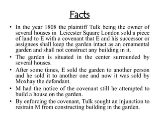Facts 
• In the year 1808 the plaintiff Tulk being the owner of 
several houses in Leicester Square London sold a piece 
of land to E with a covenant that E and his successor or 
assignees shall keep the garden intact as an ornamental 
garden and shall not construct any building in it. 
• The garden is situated in the center surrounded by 
several houses. 
• After some times, E sold the garden to another person 
and he sold it to another one and now it was sold by 
Moxhay the defendant. 
• M had the notice of the covenant still he attempted to 
build a house on the garden. 
• By enforcing the covenant, Tulk sought an injunction to 
restrain M from constructing building in the garden. 
 