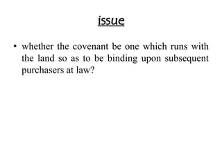 issue 
• whether the covenant be one which runs with 
the land so as to be binding upon subsequent 
purchasers at law? 
 