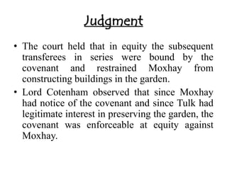 Judgment 
• The court held that in equity the subsequent 
transferees in series were bound by the 
covenant and restrained Moxhay from 
constructing buildings in the garden. 
• Lord Cotenham observed that since Moxhay 
had notice of the covenant and since Tulk had 
legitimate interest in preserving the garden, the 
covenant was enforceable at equity against 
Moxhay. 
