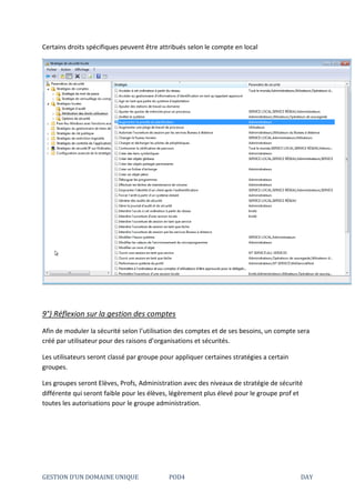 GESTION D’UN DOMAINE UNIQUE POD4 DAY
Certains droits spécifiques peuvent être attribués selon le compte en local
9°) Réflexion sur la gestion des comptes
Afin de moduler la sécurité selon l’utilisation des comptes et de ses besoins, un compte sera
créé par utilisateur pour des raisons d’organisations et sécurités.
Les utilisateurs seront classé par groupe pour appliquer certaines stratégies a certain
groupes.
Les groupes seront Elèves, Profs, Administration avec des niveaux de stratégie de sécurité
différente qui seront faible pour les élèves, légèrement plus élevé pour le groupe prof et
toutes les autorisations pour le groupe administration.
 