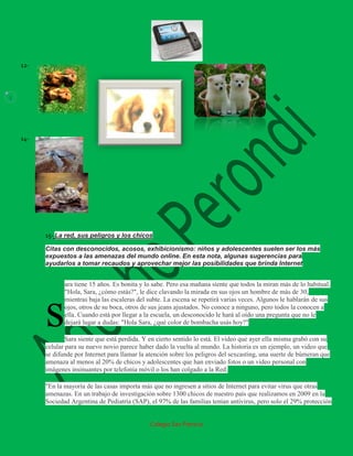 12-



3




    14-




          15- La red, sus peligros y los chicos

          Citas con desconocidos, acosos, exhibicionismo: niños y adolescentes suelen ser los más
          expuestos a las amenazas del mundo online. En esta nota, algunas sugerencias para
          ayudarlos a tomar recaudos y aprovechar mejor las posibilidades que brinda Internet


                 ara tiene 15 años. Es bonita y lo sabe. Pero esa mañana siente que todos la miran más de lo habitual.
                 "Hola, Sara, ¿cómo estás?", le dice clavando la mirada en sus ojos un hombre de más de 30,



          s
                 mientras baja las escaleras del subte. La escena se repetirá varias veces. Algunos le hablarán de sus
                 ojos, otros de su boca, otros de sus jeans ajustados. No conoce a ninguno, pero todos la conocen a
                 ella. Cuando está por llegar a la escuela, un desconocido le hará al oído una pregunta que no le
                 dejará lugar a dudas: "Hola Sara, ¿qué color de bombacha usás hoy?"

                  Sara siente que está perdida. Y en cierto sentido lo está. El video que ayer ella misma grabó con su
          celular para su nuevo novio parece haber dado la vuelta al mundo. La historia es un ejemplo, un video que
          se difunde por Internet para llamar la atención sobre los peligros del sexcasting, una suerte de búmeran que
          amenaza al menos al 20% de chicos y adolescentes que han enviado fotos o un video personal con
          imágenes insinuantes por telefonía móvil o los han colgado a la Red.

          "En la mayoría de las casas importa más que no ingresen a sitios de Internet para evitar virus que otras
          amenazas. En un trabajo de investigación sobre 1300 chicos de nuestro país que realizamos en 2009 en la
          Sociedad Argentina de Pediatría (SAP), el 97% de las familias tenían antivirus, pero solo el 29% protección


                                                 Colegio San Patricio
 