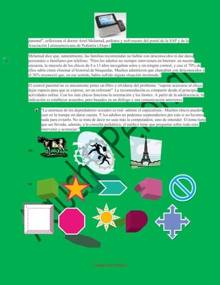 parental", reflexiona el doctor Ariel Melamud, pediatra y web master del portal de la SAP y de la
    Asociación Latinoamericana de Pediatría (Alape).

    Melamud dice que, naturalmente, las familias recomiendan no hablar con desconocidos ni dar datos
4   personales o familiares por teléfono. "Pero los adultos no siempre intervienen en Internet: en nuestra
    encuesta, la mayoría de los chicos de 8 a 13 años navegaban solos y sin ningún control, y casi el 70% de
    ellos sabía cómo eliminar el historial de búsquedas. Muchos admitieron que chateaban con desconocidos y
    el 26% reconoció que, en ese sentido, había sufrido alguna situación incómoda."

    El control parental no es únicamente poner un filtro y olvidarse del problema: "supone acercarse al chico,
    dejar espacio para que se exprese, ser un referente". La recomendación es compartir desde el principio
    actividades online. Con los más chicos funciona la orientación y los límites. A partir de la adolescencia, la
    indicación es establecer acuerdos, pero basados en un diálogo y una comunicación anteriores.

            "La amenaza de los depredadores sexuales es real -admite el especialista-. Muchos chicos pueden
            caer en la trampa sin darse cuenta. Y los adultos no podemos sorprendernos por esto si no hicimos
            nada para evitarlo. No se trata de decir no usás más la computadora, sino de entender. El tema tiene
            que ser llevado, además, a la consulta pediátrica: el médico tiene que preguntar sobre todo esto,
            intervenir y aconsejar."




    20-




    21-




                                            Colegio San Patricio
 