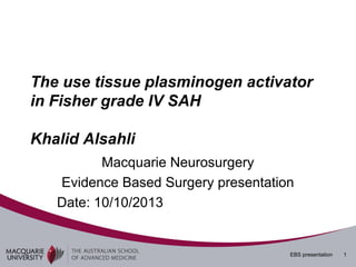 The use tissue plasminogen activator
in Fisher grade IV SAH
Khalid Alsahli
Macquarie Neurosurgery
Evidence Based Surgery presentation
Date: 10/10/2013

EBS presentation

1

 