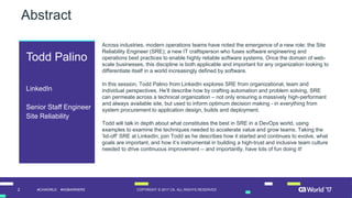 2 COPYRIGHT © 2017 CA. ALL RIGHTS RESERVED#CAWORLD #NOBARRIERS
Abstract
Across industries, modern operations teams have noted the emergence of a new role: the Site
Reliability Engineer (SRE); a new IT craftsperson who fuses software engineering and
operations best practices to enable highly reliable software systems. Once the domain of web-
scale businesses, this discipline is both applicable and important for any organization looking to
differentiate itself in a world increasingly defined by software.
In this session, Todd Palino from LinkedIn explores SRE from organizational, team and
individual perspectives. He’ll describe how by crafting automation and problem solving, SRE
can permeate across a technical organization – not only ensuring a massively high-performant
and always available site, but used to inform optimum decision making - in everything from
system procurement to application design, builds and deployment.
Todd will talk in depth about what constitutes the best in SRE in a DevOps world, using
examples to examine the techniques needed to accelerate value and grow teams. Taking the
‘lid-off’ SRE at LinkedIn, join Todd as he describes how it started and continues to evolve, what
goals are important, and how it’s instrumental in building a high-trust and inclusive team culture
needed to drive continuous improvement -- and importantly, have lots of fun doing it!
Todd Palino
LinkedIn
Senior Staff Engineer
Site Reliability
 