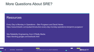 28 COPYRIGHT © 2017 CA. ALL RIGHTS RESERVED#CAWORLD #NOBARRIERS
Resources
Every Day is Monday in Operations – Ben Purgason and David Henke
https://www.linkedin.com/pulse/introduction-every-day-monday-operations-benjamin-purgason/
Site Reliability Engineering, from O’Reilly Media
https://landing.google.com/sre/book.html
More Questions About SRE?
 