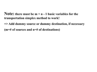Note: there must be m + n - 1 basic variables for the
transportation simplex method to work!
=> Add dummy source or dummy destination, if necessary
(m=# of sources and n=# of destinations)
 