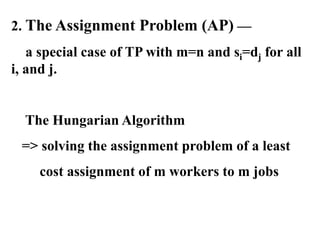 2. The Assignment Problem (AP) —
a special case of TP with m=n and si=dj for all
i, and j.
The Hungarian Algorithm
=> solving the assignment problem of a least
cost assignment of m workers to m jobs
 