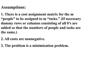 Assumptions:
1. There is a cost assignment matrix for the m
“people” to be assigned to m “tasks.” (If necessary
dummy rows or columns consisting of all 0’s are
added so that the numbers of people and tasks are
the same.)
2. All costs are nonnegative.
3. The problem is a minimization problem.
 