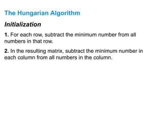 The Hungarian Algorithm
Initialization
1. For each row, subtract the minimum number from all
numbers in that row.
2. In the resulting matrix, subtract the minimum number in
each column from all numbers in the column.
 