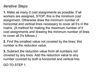 Iterative Steps
1. Make as many 0 cost assignments as possible. If all
workers are assigned, STOP; this is the minimum cost
assignment. Otherwise draw the minimum number of
horizontal and vertical lines necessary to cover all 0’s in the
matrix. (A method for making the maximum number of 0
cost assignments and drawing the minimum number of lines
to cover all 0’s follows.)
2. Find the smallest value not covered by the lines; this
number is the reduction value.
3. Subtract the reduction value from all numbers not
covered by any lines. Add the reduction value to any
number covered by both a horizontal and vertical line.
GO TO STEP 1.
 