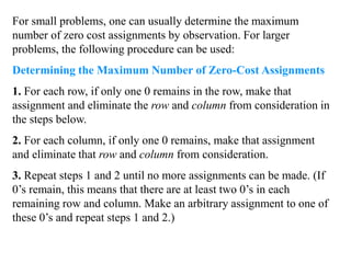 For small problems, one can usually determine the maximum
number of zero cost assignments by observation. For larger
problems, the following procedure can be used:
Determining the Maximum Number of Zero-Cost Assignments
1. For each row, if only one 0 remains in the row, make that
assignment and eliminate the row and column from consideration in
the steps below.
2. For each column, if only one 0 remains, make that assignment
and eliminate that row and column from consideration.
3. Repeat steps 1 and 2 until no more assignments can be made. (If
0’s remain, this means that there are at least two 0’s in each
remaining row and column. Make an arbitrary assignment to one of
these 0’s and repeat steps 1 and 2.)
 