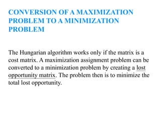 CONVERSION OF A MAXIMIZATION
PROBLEM TO A MINIMIZATION
PROBLEM
The Hungarian algorithm works only if the matrix is a
cost matrix. A maximization assignment problem can be
converted to a minimization problem by creating a lost
opportunity matrix. The problem then is to minimize the
total lost opportunity.
 