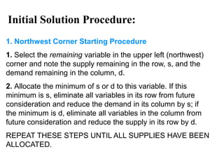 1. Northwest Corner Starting Procedure
1. Select the remaining variable in the upper left (northwest)
corner and note the supply remaining in the row, s, and the
demand remaining in the column, d.
2. Allocate the minimum of s or d to this variable. If this
minimum is s, eliminate all variables in its row from future
consideration and reduce the demand in its column by s; if
the minimum is d, eliminate all variables in the column from
future consideration and reduce the supply in its row by d.
REPEAT THESE STEPS UNTIL ALL SUPPLIES HAVE BEEN
ALLOCATED.
Initial Solution Procedure:
 