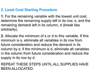 2. Least Cost Starting Procedure
1. For the remaining variable with the lowest unit cost,
determine the remaining supply left in its row, s, and the
remaining demand left in its column, d (break ties
arbitrarily).
2. Allocate the minimum of s or d to this variable. If this
minimum is s, eliminate all variables in its row from
future consideration and reduce the demand in its
column by s; if the minimum is d, eliminate all variables
in the column from future consideration and reduce the
supply in its row by d.
REPEAT THESE STEPS UNTIL ALL SUPPLIES HAVE
BEEN ALLOCATED.
 